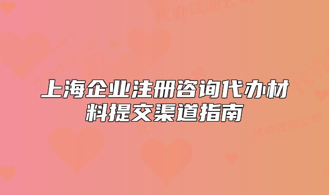 上海企業(yè)注冊咨詢代辦材料提交渠道指南