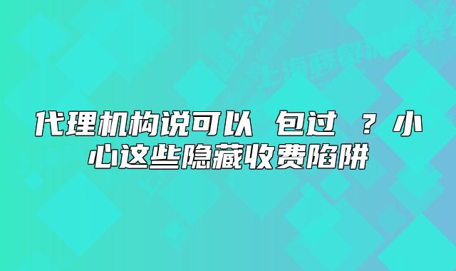 代理機(jī)構(gòu)說可以 包過 ？小心這些隱藏收費(fèi)陷阱