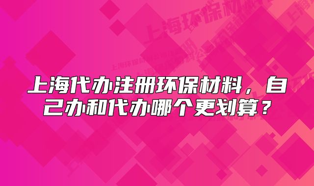 上海代辦注冊環(huán)保材料，自己辦和代辦哪個更劃算？