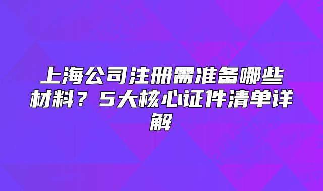 上海公司注冊(cè)需準(zhǔn)備哪些材料？5大核心證件清單詳解