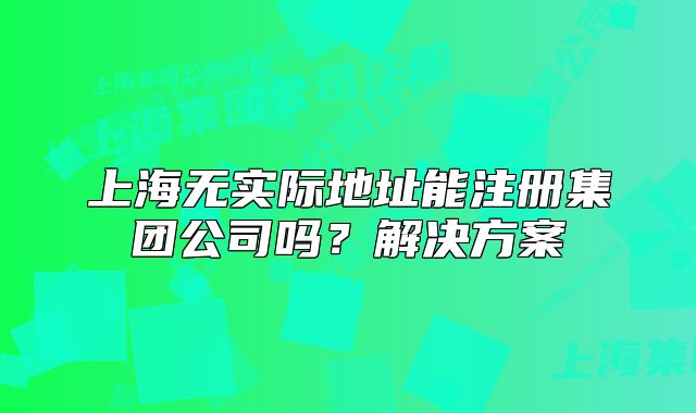 上海無(wú)實(shí)際地址能注冊(cè)集團(tuán)公司嗎？解決方案