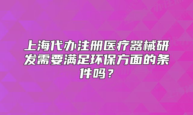 上海代辦注冊(cè)醫(yī)療器械研發(fā)需要滿(mǎn)足環(huán)保方面的條件嗎？