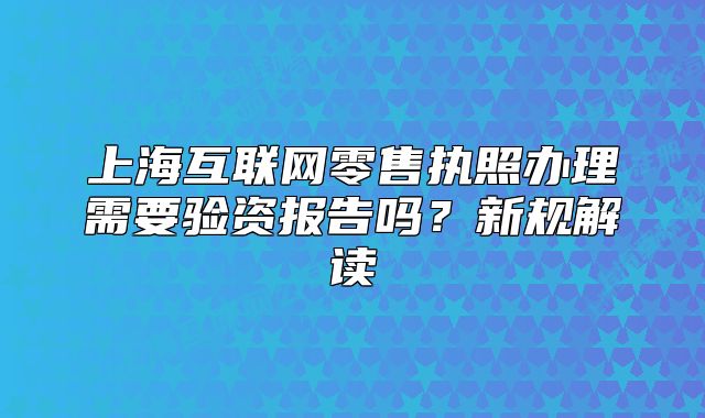 上海互聯(lián)網(wǎng)零售執(zhí)照辦理需要驗(yàn)資報(bào)告嗎？新規(guī)解讀