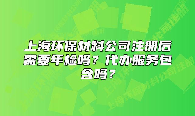上海環(huán)保材料公司注冊后需要年檢嗎？代辦服務包含嗎？