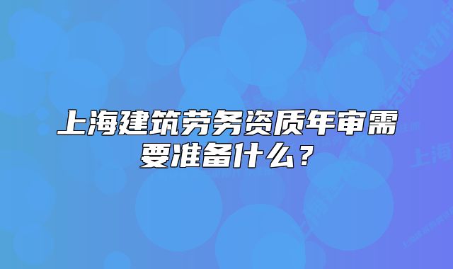 上海建筑勞務(wù)資質(zhì)年審需要準備什么？