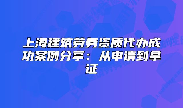 上海建筑勞務(wù)資質(zhì)代辦成功案例分享：從申請到拿證