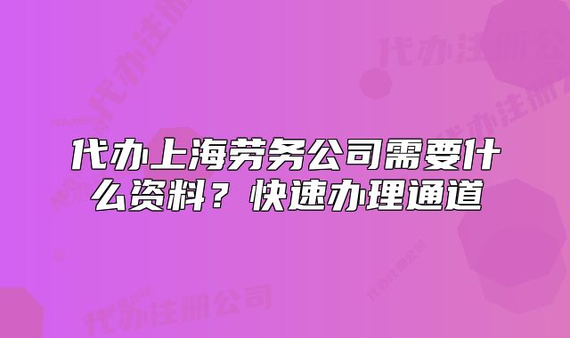 代辦上海勞務公司需要什么資料？快速辦理通道