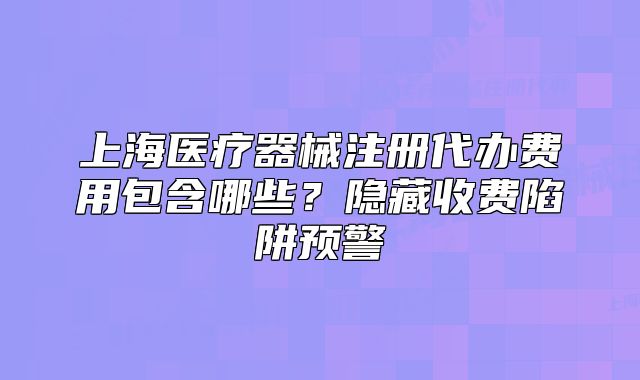 上海醫(yī)療器械注冊代辦費用包含哪些？隱藏收費陷阱預(yù)警