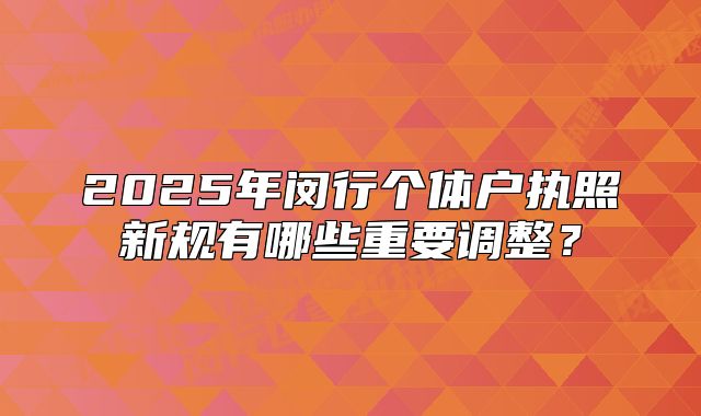 2025年閔行個體戶執(zhí)照新規(guī)有哪些重要調整？