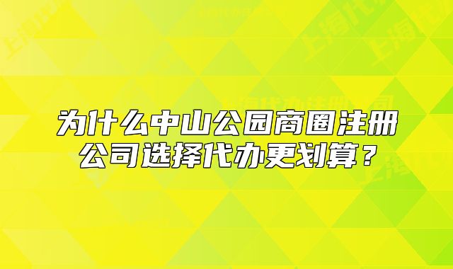 為什么中山公園商圈注冊公司選擇代辦更劃算？