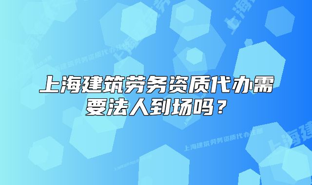 上海建筑勞務(wù)資質(zhì)代辦需要法人到場(chǎng)嗎？