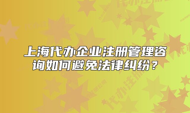 上海代辦企業(yè)注冊管理咨詢?nèi)绾伪苊夥杉m紛？