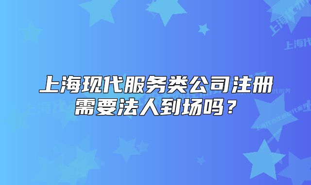 上?，F(xiàn)代服務(wù)類公司注冊需要法人到場嗎？