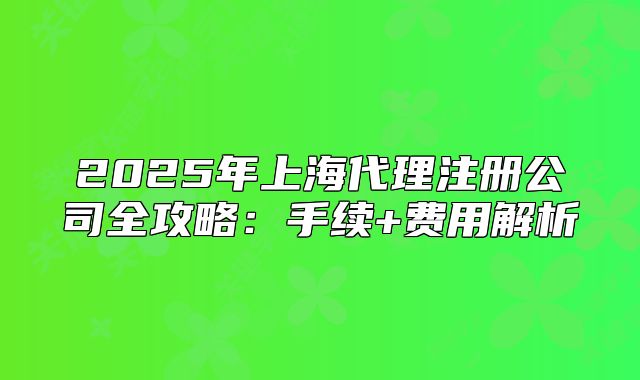 2025年上海代理注冊公司全攻略：手續(xù)+費用解析