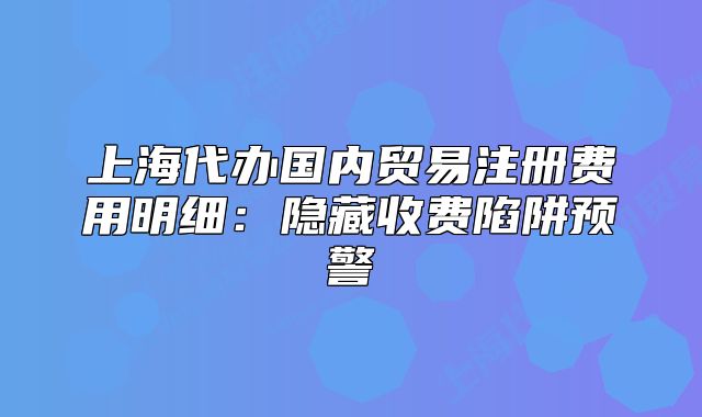 上海代辦國(guó)內(nèi)貿(mào)易注冊(cè)費(fèi)用明細(xì)：隱藏收費(fèi)陷阱預(yù)警