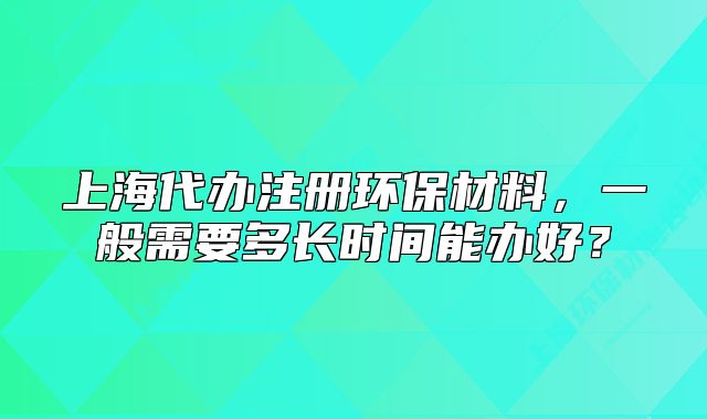 上海代辦注冊環(huán)保材料，一般需要多長時間能辦好？