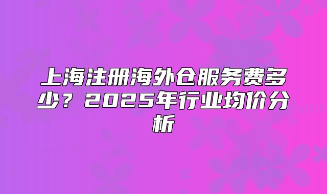 上海注冊海外倉服務(wù)費多少？2025年行業(yè)均價分析