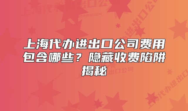 上海代辦進(jìn)出口公司費(fèi)用包含哪些？隱藏收費(fèi)陷阱揭秘