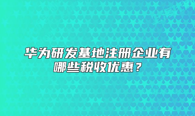 華為研發(fā)基地注冊企業(yè)有哪些稅收優(yōu)惠？