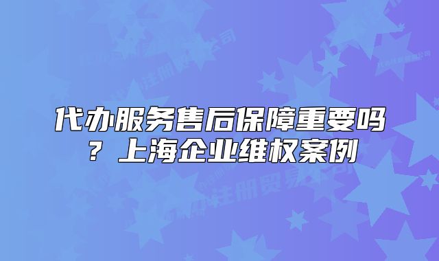 代辦服務售后保障重要嗎？上海企業(yè)維權案例