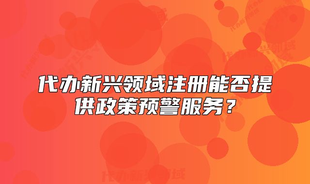 代辦新興領(lǐng)域注冊(cè)能否提供政策預(yù)警服務(wù)？