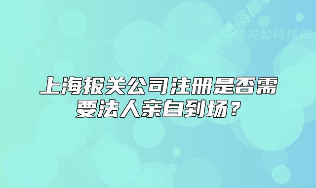 上海報(bào)關(guān)公司注冊(cè)是否需要法人親自到場(chǎng)？