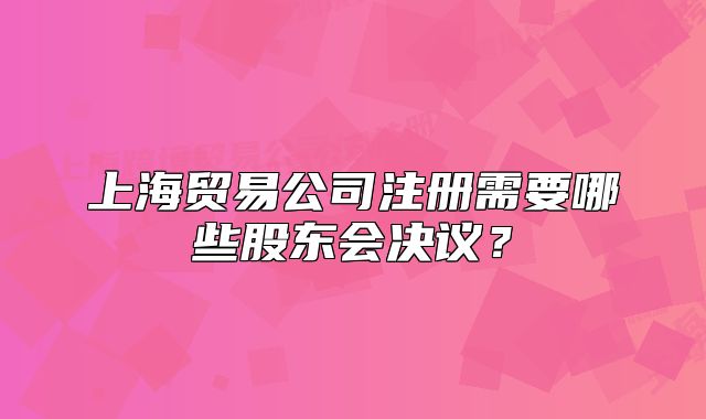 上海貿(mào)易公司注冊(cè)需要哪些股東會(huì)決議？