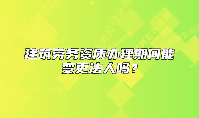 建筑勞務(wù)資質(zhì)辦理期間能變更法人嗎？