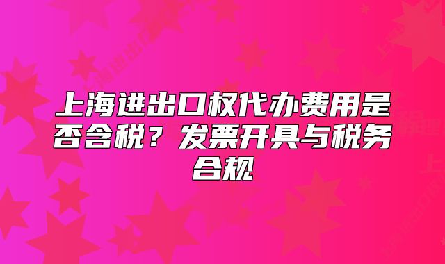 上海進出口權(quán)代辦費用是否含稅？發(fā)票開具與稅務(wù)合規(guī)