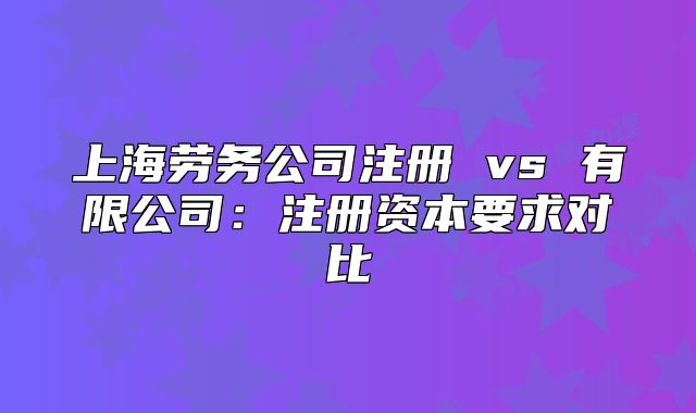 上海勞務(wù)公司注冊 vs 有限公司：注冊資本要求對比