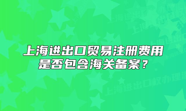 上海進(jìn)出口貿(mào)易注冊(cè)費(fèi)用是否包含海關(guān)備案？