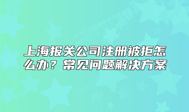 上海報(bào)關(guān)公司注冊(cè)被拒怎么辦？常見(jiàn)問(wèn)題解決方案