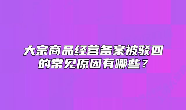 大宗商品經(jīng)營(yíng)備案被駁回的常見(jiàn)原因有哪些？