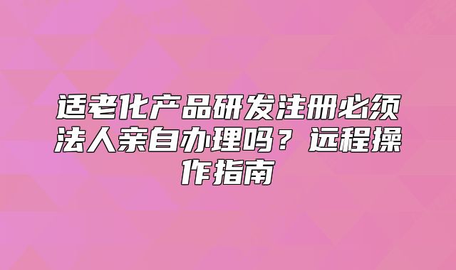適老化產(chǎn)品研發(fā)注冊必須法人親自辦理嗎？遠(yuǎn)程操作指南