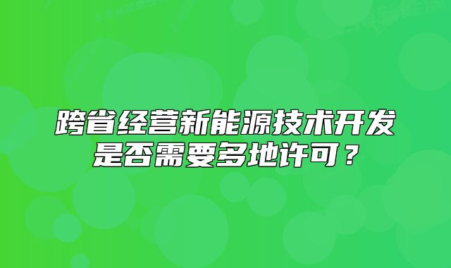 跨省經(jīng)營新能源技術(shù)開發(fā)是否需要多地許可？