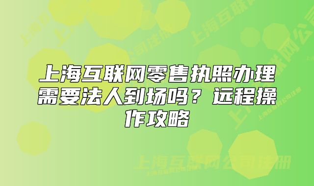 上?；ヂ?lián)網(wǎng)零售執(zhí)照辦理需要法人到場嗎？遠(yuǎn)程操作攻略