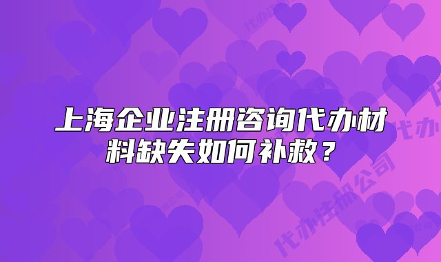 上海企業(yè)注冊(cè)咨詢代辦材料缺失如何補(bǔ)救？