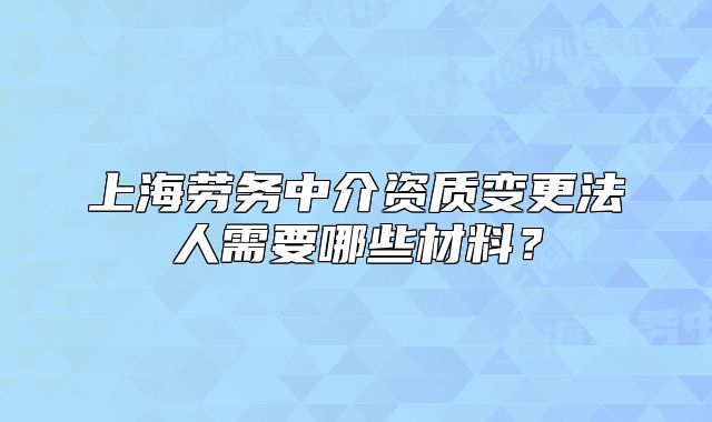 上海勞務(wù)中介資質(zhì)變更法人需要哪些材料？