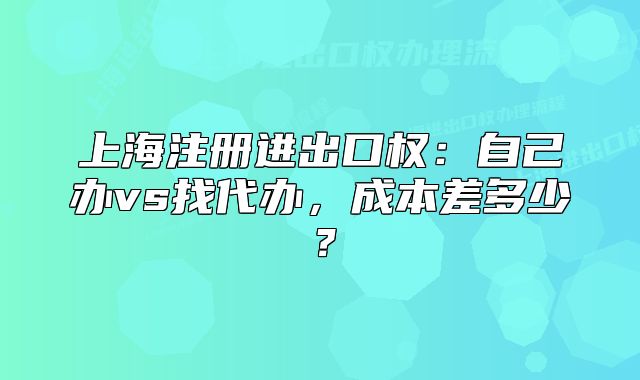上海注冊進出口權(quán)：自己辦vs找代辦，成本差多少？
