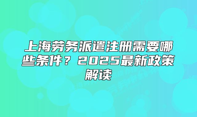 上海勞務(wù)派遣注冊(cè)需要哪些條件？2025最新政策解讀
