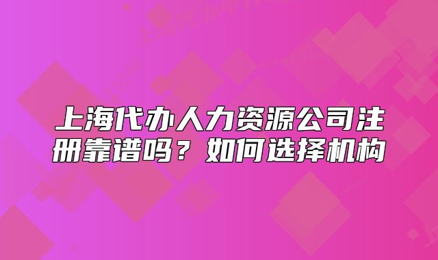 上海代辦人力資源公司注冊靠譜嗎？如何選擇機構(gòu)