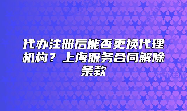 代辦注冊后能否更換代理機構(gòu)？上海服務(wù)合同解除條款