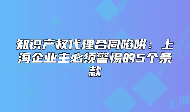 知識產(chǎn)權(quán)代理合同陷阱：上海企業(yè)主必須警惕的5個條款