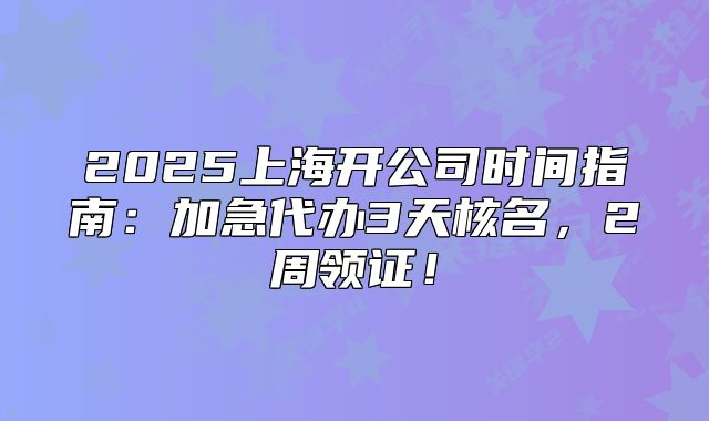 2025上海開公司時間指南：加急代辦3天核名，2周領(lǐng)證！