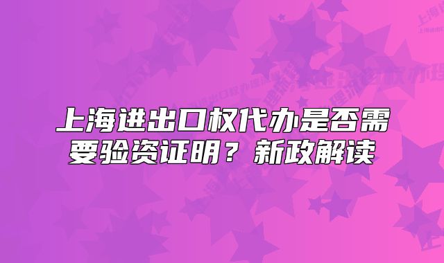 上海進(jìn)出口權(quán)代辦是否需要驗(yàn)資證明？新政解讀