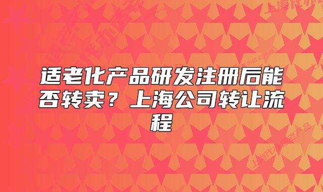 適老化產(chǎn)品研發(fā)注冊后能否轉(zhuǎn)賣？上海公司轉(zhuǎn)讓流程