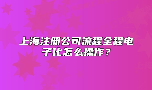 上海注冊公司流程全程電子化怎么操作？