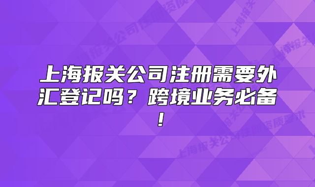 上海報(bào)關(guān)公司注冊(cè)需要外匯登記嗎？跨境業(yè)務(wù)必備！