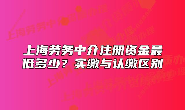 上海勞務(wù)中介注冊(cè)資金最低多少？實(shí)繳與認(rèn)繳區(qū)別