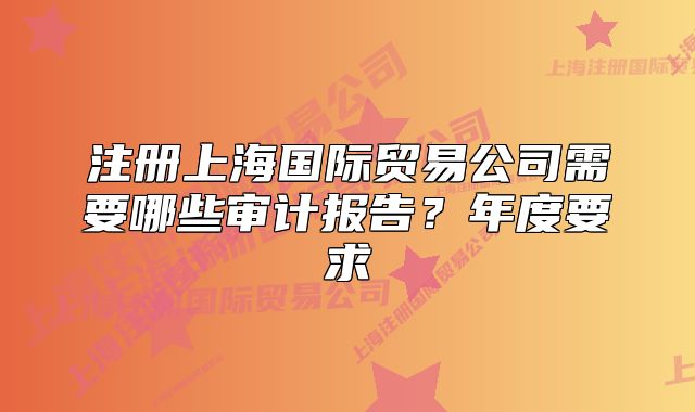注冊上海國際貿(mào)易公司需要哪些審計報告？年度要求